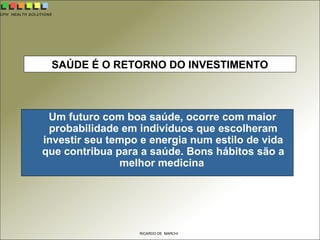 CPH HEALTH SOLUTIONS
RICARDO DE MARCHI
SAÚDE É O RETORNO DO INVESTIMENTO
Um futuro com boa saúde, ocorre com maior
probabilidade em indivíduos que escolheram
investir seu tempo e energia num estilo de vida
que contribua para a saúde. Bons hábitos são a
melhor medicina
 