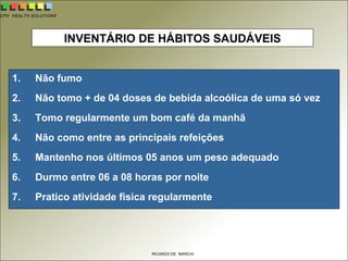 CPH HEALTH SOLUTIONS
RICARDO DE MARCHI
INVENTÁRIO DE HÁBITOS SAUDÁVEIS
1. Não fumo
2. Não tomo + de 04 doses de bebida alcoólica de uma só vez
3. Tomo regularmente um bom café da manhã
4. Não como entre as principais refeições
5. Mantenho nos últimos 05 anos um peso adequado
6. Durmo entre 06 a 08 horas por noite
7. Pratico atividade fisica regularmente
 