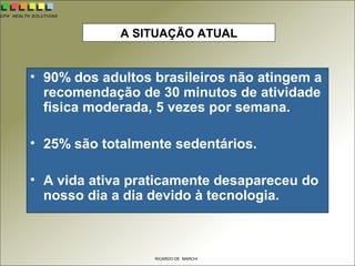 CPH HEALTH SOLUTIONS
RICARDO DE MARCHI
A SITUAÇÃO ATUAL
• 90% dos adultos brasileiros não atingem a
recomendação de 30 minutos de atividade
fisica moderada, 5 vezes por semana.
• 25% são totalmente sedentários.
• A vida ativa praticamente desapareceu do
nosso dia a dia devido à tecnologia.
 