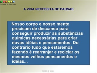 CPH HEALTH SOLUTIONS
RICARDO DE MARCHI
A VIDA NECESSITA DE PAUSAS
Nosso corpo e nosso mente
precisam de descanso para
conseguir produzir as substâncias
químicas necessárias para criar
novas idéias e pensamentos. Do
contrário tudo que estaremos
fazendo é rearranjar e reciclar os
mesmos velhos pensamentos e
idéias...
 