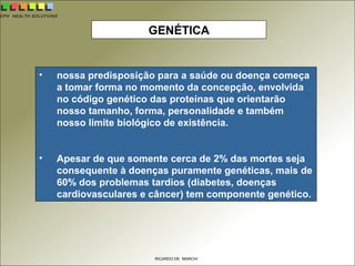 CPH HEALTH SOLUTIONS
RICARDO DE MARCHI
GENÉTICA
• nossa predisposição para a saúde ou doença começa
a tomar forma no momento da concepção, envolvida
no código genético das proteínas que orientarão
nosso tamanho, forma, personalidade e também
nosso limite biológico de existência.
• Apesar de que somente cerca de 2% das mortes seja
consequente à doenças puramente genéticas, mais de
60% dos problemas tardios (diabetes, doenças
cardiovasculares e câncer) tem componente genético.
 