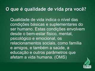 O que é qualidade de vida pra você?
Qualidade de vida indica o nível das
condições básicas e suplementares do
ser humano. Estas condições envolvem
desde o bem-estar físico, mental,
psicológico e emocional, os
relacionamentos sociais, como família
e amigos, e também a saúde, a
educação e outros parâmetros que
afetam a vida humana. (OMS)
 