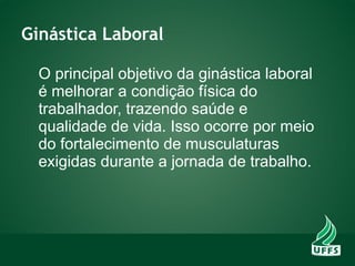 Ginástica Laboral
O principal objetivo da ginástica laboral
é melhorar a condição física do
trabalhador, trazendo saúde e
qualidade de vida. Isso ocorre por meio
do fortalecimento de musculaturas
exigidas durante a jornada de trabalho.
 