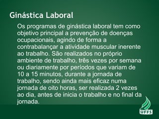 Ginástica Laboral
Os programas de ginástica laboral tem como
objetivo principal a prevenção de doenças
ocupacionais, agindo de forma a
contrabalançar a atividade muscular inerente
ao trabalho. São realizados no próprio
ambiente de trabalho, três vezes por semana
ou diariamente por períodos que variam de
10 a 15 minutos, durante a jornada de
trabalho, sendo ainda mais eficaz numa
jornada de oito horas, ser realizada 2 vezes
ao dia, antes de inicia o trabalho e no final da
jornada.
 