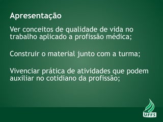 Apresentação
Ver conceitos de qualidade de vida no
trabalho aplicado a profissão médica;
Construir o material junto com a turma;
Vivenciar prática de atividades que podem
auxiliar no cotidiano da profissão;
 