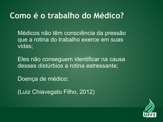 Como é o trabalho do Médico?
Médicos não têm consciência da pressão
que a rotina do trabalho exerce em suas
vidas;
Eles não conseguem identificar na causa
desses distúrbios a rotina estressante;
Doença de médico;
(Luiz Chiavegato Filho, 2012)
 