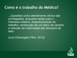 Como é o trabalho do Médico?
...Questões como atendimento clínico são
privilegiadas, enquanto ações para o
interesse coletivo, desprecarização do
trabalho, construção de um plano de carreira
e redução da rotatividade são deixados de
lado.
(Luiz Chiavegato Filho, 2012)
 