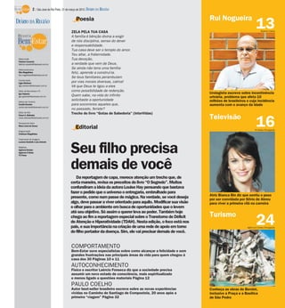 2 / São José do Rio Preto, 31 de março de 2013 DIÁRIO DA REGIÃO

                                                   Poesia                                                             Rui Nogueira
DIÁRIO DA REGIÃO
                                               ZELA PELA TUA CASA
                                                                                                                                                     13  Rubens Cardia

                                               A família é bênção divina a exigir
                                               de nós disciplina, senso do dever
                                               e responsabilidade.
                                               Tua casa deve ser o templo do amor.
                                               Teu altar, a fraternidade.
 Editor-chefe                                  Tua devoção,
 Fabrício Carareto
 fabricio.carareto@diarioweb.com.br            a verdade que vem de Deus.
 Editora-executiva
                                               Se ainda não tens uma família
 Rita Magalhães                                feliz, aprende a construí-la.
 rita.magalhaes@diarioweb.com.br
                                               Se teus familiares perambulam
 Coordenação
 Ligia Ottoboni                                por vias morais diversas, calma!
 ligia.ottoboni@diarioweb.com.br               Vê que Deus te ligou a eles
 Editor de Bem-Estar e TV                      como possibilidade de redenção.
 Igor Galante                                                                                                         Urologista escreve sobre incontinência
 igor.galante@diarioweb.com.br                 Quem sabe, na vida do infinito                                         urinária, problema que afeta 10
 Editora de Turismo
                                               solicitaste a oportunidade                                             milhões de brasileiros e cuja incidência
 Cecília Demian                                para socorreres aqueles que,                                           aumenta com o avanço da idade
 cecilia.demian@diarioweb.com.br
                                               no passado, feriste?
 Editor de Arte
                                               Trecho do livro “Gotas de Sabedoria” (InterVidas)
 César A. Belisário
                                                                                                                      Televisão
                                                                                                                                                     16
 cesar.belisario@diarioweb.com.br

 Pesquisa de fotos
 Mara Lúcia de Sousa
                                                   Editorial                                                                                       TV Globo/Divulgação
 Diagramação
 Cristiane Magalhães

 Tratamento de Imagens
 Luciana Nardelli e Luis Antonio

 Matérias
 Agência Estado
 Agência O Globo
 TV Press
                                               Seu filho precisa
                                               demais de você
                                                  Da reportagem de capa, merece atenção um trecho que, de
                                               certa maneira, revisa os preceitos do livro “O Segredo”. Muitos
                                               confundiram a ideia da autora Louise Hay pensando que bastava
                                               fazer o pedido que o universo o entregaria, embrulhado para
                                                                                                                      Atriz Bianca Bin diz que sentiu o peso
                                               presente, como num passe de mágica. Na verdade, se você deseja         por ser convidada por Sílvio de Abreu
                                               algo, deve passar a viver orientado para aquilo. Modificar sua visão   para viver a primeira vilã na carreira
                                               e olhar para o ambiente em busca de oportunidades que o levem
                                               até seu objetivo. Só assim o querer leva ao poder. Também hoje
                                                                                                                      Turismo
                                               chega ao fim a reportagem especial sobre o Transtorno de Déficit
                                               de Atenção e Hiperatividade (TDAH). Nesta edição, o foco está nos
                                               pais, e sua importância na criação de uma rede de apoio em torno
                                                                                                                                                     24
                                                                                                                                             Agência O Globo/Divulgação

                                               do filho portador da doença. Sim, ele vai precisar demais de você.


                                               COMPORTAMENTO
                                               Bem-Estar ouve especialistas sobre como alcançar a felicidade e sem
                                               grandes frustrações nas principais áreas da vida para quem chegou à
                                               casa dos 30 Páginas 10 e 11
                                               AUTOCONHECIMENTO
                                               Físico e escritor Laércio Fonseca diz que a sociedade precisa
                                               assumir um novo estado de consciência, mais espiritualizado
                                               e menos ligado a questões materiais Página 12
                                               PAULO COELHO
                                               Autor best-seller brasileiro escreve sobre as novas experiências       Conheça as obras de Bernini,
                                               vividas no Caminho de Santiago de Compostela, 20 anos após a           inclusive a Praça e a Basílica
                                               primeira “viagem” Página 32                                            de São Pedro
 
