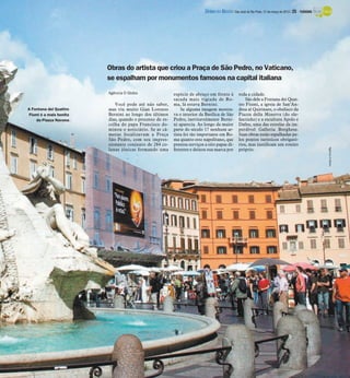 DIÁRIO DA REGIÃO São José do Rio Preto, 31 de março de 2013 / 25 - TURISMO




                        Obras do artista que criou a Praça de São Pedro, no Vaticano,
                        se espalham por monumentos famosos na capital italiana
                        Agência O Globo                  espécie de abraço em frente à           toda a cidade.
                                                         sacada mais vigiada de Ro-                  São dele a Fontana dei Quat-
                           Você pode até não saber,      ma, lá estava Bernini.                  tro Fiumi, a igreja de San’An-
A Fontana dei Quattro   mas viu muito Gian Lorenzo           Se alguma imagem mostra-            drea al Quirinare, o obelisco da
Fiumi é a mais bonita   Bernini ao longo dos últimos     va o interior da Basílica de São        Piazza della Minerva (do ele-
    da Piazza Navona    dias, quando o processo de es-   Pedro, inevitavelmente Berni-           fantinho) e a escultura Apolo e
                        colha do papa Francisco do-      ni aparecia. Ao longo da maior          Dafne, uma das estrelas da im-
                        minou o noticiário. Se as câ-    parte do século 17 nenhum ar-           perdível Galleria Borghese.
                        meras focalizavam a Praça        tista foi tão importante em Ro-         Suas obras estão espalhadas pe-
                        São Pedro, com seu impres-       ma quanto este napolitano, que          los pontos turísticos obrigató-
                        sionante conjunto de 284 co-     prestou serviços a oito papas di-       rios, mas justificam um roteiro




                                                                                                                                                       Agência O Globo
                        lunas jônicas formando uma       ferentes e deixou sua marca por         próprio.
 