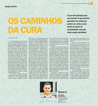 DIÁRIO DA REGIÃO São José do Rio Preto, 31 de março de 2013 / 3

Corpo-mente



                                                                                                                          O que essa doença quer


  OS CAMINHOS
                                                                                                                          me ensinar? O que preciso
                                                                                                                          aprender? Os sintomas
                                                                                                                          podem ser vistos como
                                                                                                                          sinais de alerta de

  DA CURA                                                                                                                 necessidades que não
                                                                                                                          estão sendo atendidas

  Salvador Hernandes                       adoecemos. A enfermidade pode              xão corpo-mente é um processo bas-          liz e desenvolve um câncer de pul-
                                           nos colocar diante de um grande de-        tante lógico e preciso. Os cientistas       mão. Retirar o pulmão afetado seria
      O relacionamento do ser huma-        safio que é cuidar daquilo que geral-      da área dedicam-se hoje ao comple-          a cura?
  no com o processo de adoecer sem-        mente se chama de alma. Nossos             xo estudo de saber quais moléculas              O que é curar? Se levarmos em
  pre foi marcado por muitas interro-      sentimentos, pensamentos e emo-            são produzidas para cada estado             conta todos os fatores acima, a cura
  gações. Por que, afinal, adoecemos?      ções fazem parte da esfera da cons-        emocional.                                  é o processo que permite ao ser hu-
  A história da Medicina é marcada         ciência, mas nossas estruturas cere-           Assim, os fatores emocionais es-        mano assumir o seu verdadeiro eu.
  por descobertas importantes da           brais são capazes de decodificar es-       tão sendo cada vez mais valorizados         Parece paradoxal, mas a enfermida-
  ciência, na tentativa de compreen-       sas informações e transformá-las           nas modernas ideias sobre o proces-         de é o mecanismo para nos trazer de
  der o que nos leva a ficar doentes ou    em informações bioquímicas. Ou se-         so do adoecer. Até mesmo as predis-         volta para o nosso equilíbrio físico e
  permanecer saudáveis. Hoje, não se       ja, se estou triste (e isto é um proces-   posições genéticas a determinadas           emocional. É fundamental nos per-
  pode falar da origem das doenças         so da consciência, da alma, do espíri-     enfermidades, que herdamos de nos-          guntarmos, quando doentes: o que
  sem incluir estilo de vida, dieta,       to, ou o nome que quisermos dar a          sos pais e famílias, sofrem interfe-        essa doença quer me ensinar? O que
  meio social, meio ambiente e, o que      essa parte de nós que não é mate-          rências dos quadros emocionais.             preciso aprender? Os sintomas po-
  é talvez mais interessante, a cons-      rial), meu cérebro percebe essa emo-       Um novo campo de pesquisa, que é            dem ser vistos como sinais de alerta
  ciência e as emoções. Antigamente,       ção (não é ele que cria a tristeza...) e   a Epigenética, estuda exatamente co-        ou formas de nos tornar conscientes
  se admitia que as pessoas adoeciam       produz uma série de informações            mo nossos comportamentos podem              de necessidades que não estão sen-
  porque entravam em contato com           bioquímicas, resultando na produ-          ativar ou desativar a expressão dos         do atendidas. A doença pode ser
  os germes das doenças. Mas por que       ção de substâncias, chamadas de mo-        nossos genes. Posso herdar genetica-        considerada como uma forma oci-
  nem todos que tinham contato com         léculas de emoção. Estas moléculas         mente a predisposição para a hiper-         dental de meditação! Ela pode obri-
  estes germes adoeciam? A importân-       são hormônios, neurotransmisso-            tensão ou para a depressão, mas o           gar a pessoa a parar e avaliar o que é
  cia do terreno, da suscetibilidade in-   res, peptídeos, que são secretados         meu comportamento, minha dieta e            importante para ela.
  dividual foi aparecendo e as concep-     em resposta aos estados emocionais         estilo de vida podem “ligar” ou “des-           No seu caminho de cura, assuma
  ções energéticas de saúde e doença       e caem na circulação sanguínea e           ligar” esse genes.                          as responsabilidades, mas evite a
  foram ganhando força.                    atingem todas as nossas células. A             Analisemos ainda um outro               postura de se sentir culpado pela
      Hoje temos um campo enorme           consequência deste mecanismo é             exemplo, para avaliarmos a comple-          doença. Acima de tudo, abra-se para
  de pesquisas mostrando a interação       que, se estou triste, todas as minhas      xidade do processo: uma mulher              as maravilhosas oportunidades de
  corpo-mente, como a hipótese mais        células estão tristes, pois todas elas     que fuma compulsivamente para ali-          crescimento e mudança que a enfer-
  completa para se explicar porque         recebem esta informação. A cone-           viar a tensão de um casamento infe-         midade pode lhe proporcionar. I




                                                                                                      Quem é
                                                                                                      SALVADOR
                                                                                                      HERNANDES é
                                                                                                      instrutor de ioga e
                                                                                                      meditação e coach
                                                                                                      especializado em
                                                                                                      medicina
                                                                                                      comportamental
 