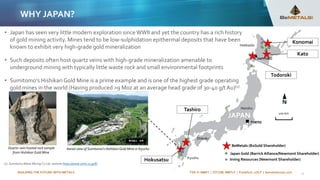 BUILDING THE FUTURE WITH METALS TSX-V: BMET | OTCQB: BMTLF | Frankfurt: 1OI.F | bemetalscorp.com
WHY JAPAN?
11
200 km
Irving Resources (Newmont Shareholder)
Japan Gold (Barrick Alliance/Newmont Shareholder)
BeMetals (B2Gold Shareholder)
Konomai
Kato
Todoroki
Tashiro
Hokusatsu
Hokkaido
Honshu
Shikoku
Kyushu
SAPPORO
Aerial view of Sumitomo’s Hishikari Gold Mine in Kyushu
• Japan has seen very little modern exploration sinceWWII and yet the country has a rich history
of gold mining activity. Mines tend to be low-sulphidation epithermal deposits that have been
known to exhibit very high-grade gold mineralization
• Such deposits often host quartz veins with high-grade mineralization amenable to
underground mining with typically little waste rock and small environmental footprints
• Sumitomo’s Hishikari Gold Mine is a prime example and is one of the highest grade operating
gold mines in the world (Having produced >9 Moz at an average head grade of 30-40 g/t Au)(1)
(1) Sumitomo Metal Mining Co Ltd. website https://www.smm.co.jp/E/
Quartz-vein hosted rock sample
from Hishikari Gold Mine
 