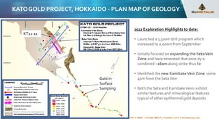 BUILDING THE FUTURE WITH METALS TSX-V: BMET | OTCQB: BMTLF | Frankfurt: 1OI.F | bemetalscorp.com
KATOGOLD PROJECT, HOKKAIDO - PLAN MAP OF GEOLOGY
2022 Exploration Highlights to date:
• Launched a 1,500m drill program which
increased to 2,000m from September
• Initially focused on expanding the SetaVein
Zone and have extended that zone by a
combined ~160m along strike thus far
• Identified the new KamitakeVein Zone some
40m from the SetaVein
• Both the Seta and KamitakeVeins exhibit
similar textures and mineralogical features
typical of other epithermal gold deposits
KT22-11
Gold in
Surface
Sampling
C
D
 