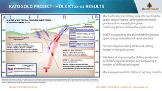 BUILDING THE FUTURE WITH METALS TSX-V: BMET | OTCQB: BMTLF | Frankfurt: 1OI.F | bemetalscorp.com
KATOGOLD PROJECT - HOLE KT22-12 RESULTS
• Much of historical drilling only intersecting the
upper 'steam heated’ zone (generally lower
grade) and increased gold grade
continuity & tenor below the upper zone
• BMET is expanding the planned drilling based
upon strong motivation of results to date
• Further step outs along strike and testing
deeper in the gold system
• Site team is improving the drilling production
by modifying hole designs and employing a
number of drilling techniques
• More assays results to follow in coming months
Figure Note: Drill results of KT18-02, KT19-02A and KT19-07 are historical in nature and have been previously released in BMET news release dated July 28, 2021, and reported in
the Company’s technical report entitled, “Kato Gold Project Japan NI 43-101 Technical Report” with an effective date of July 13, 2021. Please refer to the Company’s news release
dated: 21st September 2022 for details of the intersection widths & cut off grades
 