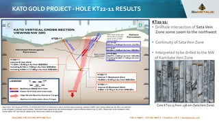 BUILDING THE FUTURE WITH METALS TSX-V: BMET | OTCQB: BMTLF | Frankfurt: 1OI.F | bemetalscorp.com
KATOGOLD PROJECT -HOLE KT22-11 RESULTS
KT22-11:
• Drillhole intersection of Seta Vein
Zone some 100m to the northwest
• Continuity of SetaVein Zone
• Interpreted to be drilled to the NW
of Kamitake Vein Zone
C D
Figure Note: Drill results of KT18-02, KT19-02A and KT19-07 are historical in nature and have been previously released in BMET news release dated July 28, 2021, and reported
in the Company’s technical report entitled, “Kato Gold Project Japan NI 43-101 Technical Report” with an effective date of July 13, 2021. Please refer to the Company’s news
release dated: 26th July 2022 for details of the intersection widths & cut off grades
Core KT22-11 from 238.0m (SetaVein Zone)
 
