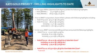 BUILDING THE FUTURE WITH METALS TSX-V: BMET | OTCQB: BMTLF | Frankfurt: 1OI.F | bemetalscorp.com
KATOGOLD PROJECT - DRILLING HIGHLIGHTSTO DATE
• In the 1990s MMAJ (JapaneseStateAgency) drilled the following highlights:
o Hole 5MAHB-2: 17.5 m @ 8.15 g/tAu
o Hole 7MAHB-1: 18.65 m @ 5.01 g/tAu
• Prior to BMET’s acquisition, Kazan drilled 2 phases with following highlights including:
o Hole KT19-02A: 56.57 m @ 0.80 g/tAu
o Hole KT20-010: 58.9 m @ 0.76 g/tAu
Including 7.4 m @ 2.99 g/tAu
and ended in 2.8 m @ 3.10 g/tAu
• In mid-2022, BMET commenceddrillingandhaveannouncedthefollowingshighlights:
o Hole KT22-11: 11.50 m @ 6.42 g/tAu
Including: 8.70 m @ 7.8 g/tAu
Including 4.52 m @ 11.88 g/tAu
o Hole KT22-12: 26.10 m @ 3.06 g/t Au in SetaVein Zone*
Including: 10.20 m @ 4.88 g/t Au*
Including: 5.05 m @ 5.76 g/t Au*
o Hole KT22-12: 16.75 m @ 0.58 g/t Au KamitakeVein Zone*
*Latestresults
KT22-14, 15th September, 2022
 