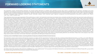 BUILDING THE FUTURE WITH METALS TSX-V: BMET | OTCQB: BMTLF | Frankfurt: 1OI.F | bemetalscorp.com
FORWARD LOOKING STATEMENTS
This presentation contains "forward-looking statements" and “forward looking information” (as defined under applicable securities laws), based on management’s best estimates, assumptions and current
expectations. Such statements include but are not limited to, statements with respect to the plans for future exploration and development of the Kazan Gold Project, Pangeni Copper Project, South Mountain Project
and the acquisition of additional base/precious metal projects. Generally, these forward-looking statements can be identified by the use of forward-looking terminology such as "expects", "expected", "budgeted",
"forecasts" , "anticipates" "plans", "anticipates", "believes", "intends", "estimates", "projects", "aims", "potential", "goal", "objective", "prospective", and similar expressions, or that events or conditions "will", "would",
"may", "can", "could" or "should" occur.
These statements should not be read as guarantees of future performance or results. Such statements involve known and unknown risks, uncertainties and other factors that may cause actual results, performance or
achievements to be materially different from those expressed or implied by such statements, including but not limited to: risks related to the Kazan Gold Project, Pangeni Copper Project and the South Mountain
Project; risks related to general economic conditions, actual results of current exploration activities, unanticipated reclamation expenses; fluctuations in prices of base and precious metals; fluctuations in foreign
currency exchange rates, increases in market prices of mining consumables, possible variations in resource estimates, grade or recovery rates; title disputes, claims and limitations on insurance coverage and other
risks of the mining industry; delays in the completion of exploration activities, changes in applicable government regulation of mining operations, tax rules and regulations; risks and uncertainties relating to the
Acquisition not being completed in the event that the conditions precedent thereto are not satisfied; uncertainties around raising sufficient financing in a timely manner and on acceptable terms; and political and
economic developments in countries in which the Company operates. In making the forward-looking statements in this presentation, BeMetals has applied several material assumptions, including the assumptions
that (1) the conditions precedent to completion of the contemplated transactions with Thunder Mountain will be fulfilled so as to permit the contemplated transactions to be completed within the times described
above; (2) all necessary approvals and consents, including shareholder approval, in respect of the contemplated transactions with Thunder Mountain will be obtained in a timely manner and on acceptable terms; (3)
that BeMetals will be able to raise additional capital such that the transaction and proposed exploration program will proceed as planned; and (4) general business and economic conditions will not change in a
materially adverse manner. Although the Company has attempted to identify important factors that could cause actual results to differ materially from those contained in forward-looking statements, there may be
other factors that cause results not to be as anticipated, estimated or intended. There can be no assurance that such statements will prove to be accurate, as actual results and future events could differ materially
from those anticipated in such statements. The forward-looking statements and forward looking information are made as of the date hereof and are qualified in their entirety by this cautionary statement. The
Company disclaims any obligation to revise or update any such factors or to publicly announce the result of any revisions to any forward-looking statements or forward looking information contained herein to reflect
future results, events or developments, except as require by law. Accordingly, readers should not place undue reliance on forward-looking statements and information. Please refer to the Company’s most recent
filings under its profile at www.sedar.com for further information respecting the risks affecting the Company and its business.
Cautionary note to United States investors concerning estimates of measured, indicated and inferred mineral resources.
This presentation contains certain disclosure that has been prepared in accordance with the requirements of Canadian securities laws, including Canadian National Instrument 43-101 (“NI 43-101”), which differ from
the current requirements of the U.S. Securities and Exchange Commission (“SEC”) set out in Industry Guide 7. In particular, this presentation refers to “mineral resources,” “measured mineral resources,” “indicated
mineral resources,” and “inferred mineral resources.” While these categories of mineralization are recognized and required by Canadian securities laws, they are not recognized by Industry Guide 7 and are not
normally permitted to be disclosed in SEC filings. United States investors are cautioned not to assume that all or any of measured, indicated or inferred mineral resources will ever be converted into mineral
reserves. Under Industry Guide 7, mineralization may not be classified as a “reserve” unless the mineralization can be economically or legally extracted at the time the “reserve” determination is made. "Inferred
mineral resources" have a great amount of uncertainty as to their existence and economic and legal feasibility. It cannot be assumed that all or any part of an inferred mineral resource will ever be upgraded to a higher
category. Disclosure of "contained ounces" in a resource is permitted disclosure under Canadian reporting standards; however, Industry Guide 7 normally only permits issuers to report mineralization that does not
constitute "reserves" by Industry Guide 7 standards as in-place tonnage and grade without reference to unit measures. Accordingly, information contained in this presentation containing descriptions of South
Mountain’s mineral deposits may not be comparable to similar information made public by U.S. companies subject to the reporting and disclosure requirements of Industry Guide 7.
John Wilton (CGeol FGS), President, CEO and Director of BeMetals Corp. is the “qualified person” for the purposes of the National Instrument 43-101 Standards of Disclosure for Mineral Projects (NI- 43-101), and he
has reviewed and approved the technical disclosure contained in this presentation.
2
 