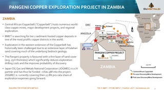 BUILDING THE FUTURE WITH METALS TSX-V: BMET | OTCQB: BMTLF | Frankfurt: 1OI.F | bemetalscorp.com
ZAMBIA
• Central African Copperbelt (“Copperbelt”) hosts numerous world-
class copper mines, major development projects, and regional
exploration.
• BMET is searching for tier 1 sediment-hosted copper deposits in
one of the most prolific copper districts in the world.
• Exploration in the western extension of the Copperbelt has
historically been challenged due to an extensive layer of Kalahari
sand covering much of the underlying bedrock geology.
• The Pangeni property is favoured with a thin layer of sand cover
(avg. 25m thickness) which significantly reduces exploration
drilling costs and the improves probability of discovery.
• Japan Oil, Gas and Metals National Corporation (JOGMEC) is a JV
partner and has thus far funded ~US$1.9M into the project.
JOGMEC is currently covering their 27.8% pro-rata share of
exploration expenses going forward.
Konkola
Mufulira
Nkana
Baluba/Luanshya
Nchanga
Lumwana
200 km
ZAMBIA
ANGOLA
DRC Kamoa Kolwezi
Kansanshi
Sentinel
Post 2000 Discovery/Mine Development
Pre 2000 Discovery/Mine Development
Central African Copperbelt
PANGENI COPPER PROJECT
21
PANGENI COPPER EXPLORATION PROJECT IN ZAMBIA
 