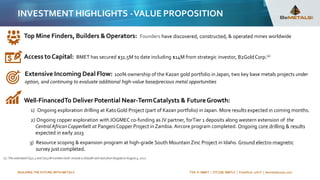 BUILDING THE FUTURE WITH METALS TSX-V: BMET | OTCQB: BMTLF | Frankfurt: 1OI.F | bemetalscorp.com
INVESTMENT HIGHLIGHTS -VALUE PROPOSITION
Top Mine Finders, Builders &Operators: Founders have discovered, constructed, & operated mines worldwide
Access toCapital: BMET has secured $31.5M to date including $14M from strategic investor, B2GoldCorp.(1)
Extensive Incoming Deal Flow: 100% ownership of the Kazan gold portfolio inJapan, two key base metals projects under
option, and continuing to evaluate additional high-value base/precious metal opportunities
Well-FinancedTo Deliver Potential Near-TermCatalysts & FutureGrowth:
1) Ongoing exploration drilling at KatoGold Project (part of Kazan portfolio) inJapan. More results expected in coming months.
2) Ongoing copper exploration withJOGMEC co-funding asJV partner, forTier 1 deposits along western extension of the
Central AfricanCopperbelt at PangeniCopper Project inZambia. Aircore program completed. Ongoing core drilling & results
expected in early 2023
3) Resource scoping & expansion program at high-grade South MountainZinc Project in Idaho. Ground electro-magnetic
survey just completed.
(1) The estimatedC$31.5and C$13M numbers both includea US$5M cash loan from B2goldon August 5, 2022
 