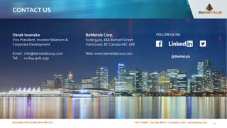 BUILDING THE FUTURE WITH METALS TSX-V: BMET | OTCQB: BMTLF | Frankfurt: 1OI.F | bemetalscorp.com
CONTACT US
BeMetals Corp.
Suite 3400, 666 Burrard Street
Vancouver, BC Canada V6C 2X8
Web: www.bemetalscorp.com
Derek Iwanaka
Vice President, Investor Relations &
Corporate Development
Email: info@bemetalscorp.com
Tel: +1.604.928.2797
25
FOLLOWUS ON:
@BeMetals
 