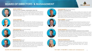 BUILDING THE FUTURE WITH METALS TSX-V: BMET | OTCQB: BMTLF | Frankfurt: 1OI.F | bemetalscorp.com
BOARD OF DIRECTORS & MANAGEMENT
4
TOM GARAGAN, BSc (Honours) Geology
INDEPENDENT DIRECTOR
Founder of B2Gold. Formerly Senior Vice President, Exploration at B2Gold
(NYSE: BTG, TSX: BTO) and previously at Bema Gold (NYSE & TSX: BGO). He
has led the exploration teams which have discovered over 32 million ounces of
gold, 6 billion pounds of copper and 56 million ounces of silver. His teams’
discoveries include Refugio and Cerro Casale in Chile, as well as Kupol in far-east
Russia.
JOHN WILTON, BSc (Honours) Geology
PRESIDENT, CEO & DIRECTOR
30 years of experience in the minerals industry including roles ranging from target
generation to feasibility studies and business development for base and precious metals.
From 2010-2017, he was the Regional Exploration Manager of Africa at Antofagasta PLC.
He was also a principal member of both the discovery and resource development teams
of the Otjikoto Gold Mine in Namibia with Anglovaal Mining. Co-recipient of the Henno
Martin Medal from the Namibian Geological Society for his role in the discovery.
KRISTEN REINERTSON
CORPORATE SECRETARY & DIRECTOR
Has over 11 years of experience in corporate administration and financial
advisory services for public companies in the natural resource sector. She has
acted as Corporate Secretary and Chief Financial Officer for numerous
Canadian listed companies.
CLIVE JOHNSON
INDEPENDENT DIRECTOR
Founder of Bema Gold and B2Gold (NYSE: BTG, TSX: BTO). Currently serves as
President, CEO & Director at B2Gold and previously at Bema Gold (NYSE & TSX:
BGO). Collectively he has raised over US$2 billion in equity and debt financings
for the construction of numerous profitable operating mines around the globe.
Today, B2Gold has grown to become a leading senior gold producer.
ROGER RICHER, BA, LLB
INDEPENDENT DIRECTOR
Founder of Bema Gold and B2Gold (NYSE: BTG, TSX BTO). Formerly Executive
Vice President, General Counsel & Corporate Secretary of B2Gold and previously
at Bema Gold (NYSE & TSX: BGO). Currently consults for the legal affairs,
corporate records and corporate governance of B2Gold. He has a Bachelor of
Arts and a Bachelor of Law degree from the University of Victoria.
MARK CONNELLY
NON-EXECUTIVE CHAIRMAN - INDEPENDENT DIRECTOR
Former Managing Director of ASX listed Papillon Resources (previous owner of
the world-class Fekola Deposit), which merged with B2Gold in 2014. As CEO and
Managing Director, he also led the merger between Perth-based Adamus
Resources and Endeavour Mining Corp. in 2011. Winner of the Mining Journal’s
CEO of the Year Award in 2014.
NICK FURBER, CA (UCAEW), CFA
CHIEF FINANCIAL OFFICER
Has 25 years experience in management and providing financial advisory services
for private and publicly traded companies. Over 10 years as CFO and Corporate
Secretary of Dynasty Metals & Mining, which evolved from a junior gold exploration
company into a TSX listed gold producer. 10+ years with PricewaterhouseCoopers
focused on accounting, M&A, valuations and due diligence.
DEREK IWANAKA, B.Comm (Marketing)
VICE PRESIDENT, INVESTOR RELATIONS & CORPORATE DEVELOPMENT
Brings a wealth of investor relations, marketing and fundraising experience. During his
19+ years in the mining sector he has built an extensive network of analysts, news letter
writers, retail brokers and institutional investors. He started his career with Bema Gold in
2002 and has since been instrumental in 20 mergers, acquisitions, and divestures of gold,
silver, nickel, and uranium properties and companies.
 