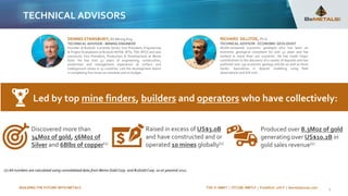 BUILDING THE FUTURE WITH METALS TSX-V: BMET | OTCQB: BMTLF | Frankfurt: 1OI.F | bemetalscorp.com 5
TECHNICAL ADVISORS
RICHARD SILLITOE, Ph.D.
TECHNICAL ADVISOR - ECONOMIC GEOLOGIST
World-renowned economic geologist who has been an
economic geological consultant for over 42 years and has
worked in more than 100 countries. He has made major
contributions to the discovery of a variety of deposits and has
authored over 130 economic geology articles as well as three
books. Specializes in deposit modeling using field
observations and drill core.
DENNIS STANSBURY, BS Mining Eng.
TECHNICAL ADVISOR - MINING ENGINEER
Founder of B2Gold. Currently Senior Vice President, Engineering
& Project Evaluations at B2Gold (NYSE: BTG, TSX: BTO) and was
previously Vice President, Production & Development at Bema
Gold. He has over 42 years of engineering, construction,
production and management experience at surface and
underground mines in 15 countries. Led the development teams
in completing five mines on schedule and on budget.
Discovered more than
34Moz of gold, 56Moz of
Silver and 6Blbs of copper(1)
Produced over 8.3Moz of gold
generating over US$10.2B in
gold sales revenue(1)
Raised in excess of US$3.0B
and have constructed and or
operated 10 mines globally(1)
Led by top mine finders, builders and operators who have collectively:
(1) All numbers are calculated using consolidated data from Bema Gold Corp. and B2Gold Corp. as at yearend 2021.
 