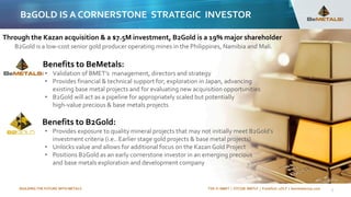 BUILDING THE FUTURE WITH METALS TSX-V: BMET | OTCQB: BMTLF | Frankfurt: 1OI.F | bemetalscorp.com 7
Benefits to BeMetals:
• Validation of BMET’s management, directors and strategy
• Provides financial & technical support for; exploration in Japan, advancing
existing base metal projects and for evaluating new acquisition opportunities
• B2Gold will act as a pipeline for appropriately scaled but potentially
high-value precious & base metals projects
Benefits to B2Gold:
• Provides exposure to quality mineral projects that may not initially meet B2Gold’s
investment criteria (i.e.. Earlier stage gold projects & base metal projects)
• Unlocks value and allows for additional focus on the Kazan Gold Project
• Positions B2Gold as an early cornerstone investor in an emerging precious
and base metals exploration and development company
B2GOLD IS A CORNERSTONE STRATEGIC INVESTOR
Through the Kazan acquisition & a $7.5M investment, B2Gold is a 19% major shareholder
B2Gold is a low-cost senior gold producer operating mines in the Philippines, Namibia and Mali.
 