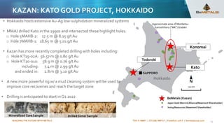 BUILDING THE FUTURE WITH METALS TSX-V: BMET | OTCQB: BMTLF | Frankfurt: 1OI.F | bemetalscorp.com
KAZAN: KATO GOLD PROJECT, HOKKAIDO
13
100 km
Konomai
Kato
Todoroki
Hokkaido
SAPPORO
Irving Resources (Newmont Shareholder)
Japan Gold (Barrick Alliance/Newmont Shareholder)
BeMetals (Kazan)
Approximate area of Monbetsu-
Kamishihoro (“MK”)Graben
• Hokkaido hosts extensive Au-Ag low-sulphidation mineralized systems
• MMAJ drilled Kato in the 1990s and intersected these highlight holes:
o Hole 5MAHB-2: 17.5 m @ 8.15 g/t Au
o Hole 7MAHB-1: 18.65 m @ 5.01 g/t Au
• Kazan has more recently completed drilling with holes including:
o Hole KT19-02A: 56.57 m @ 0.80 g/t Au
o Hole KT20-010: 58.9 m @ 0.76 g/t Au
including: 7.4 m @ 2.99 g/t Au
and ended in: 2.8 m @ 3.10 g/t Au
• A new more powerful rig w/ a mud cleaning system will be used to
improve core recoveries and reach the target zone
• Drilling is anticipated to start in Q1 2022
Mineralized CoreSample DrilledSinter Sample
 