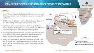 BUILDING THE FUTURE WITH METALS TSX-V: BMET | OTCQB: BMTLF | Frankfurt: 1OI.F | bemetalscorp.com
ZAMBIA
• Central African Copperbelt (“Copperbelt”) hosts numerous world-
class copper mines, major development projects, and regional
exploration.
• BMET is searching for tier 1 sediment-hosted copper deposits in
one of the most prolific copper districts in the world.
• Exploration in the western extension of the Copperbelt has
historically been challenged due to an extensive layer of Kalahari
sand covering much of the underlying bedrock geology.
• The Pangeni property is favoured with a thin layer of sand cover
(avg. 25m thickness) which significantly reduces exploration
drilling costs and the improves probability of discovery.
• Japan Oil, Gas and Metals National Corporation (JOGMEC) is a
new JV partner and is funding a minimum of US$1.5M into the
project with an option to pro-rata fund 27.8% of BMET’s option
going forward.
Konkola
Mufulira
Nkana
Baluba/Luanshya
Nchanga
Lumwana
200 km
ZAMBIA
ANGOLA
DRC Kamoa Kolwezi
Kansanshi
Sentinel
Post 2000 Discovery/Mine Development
Pre 2000 Discovery/Mine Development
Central African Copperbelt
PANGENI COPPER PROJECT
18
PANGENI COPPER EXPLORATION PROJECT IN ZAMBIA
 