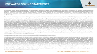 BUILDING THE FUTURE WITH METALS TSX-V: BMET | OTCQB: BMTLF | Frankfurt: 1OI.F | bemetalscorp.com
FORWARD LOOKING STATEMENTS
This presentation contains "forward-looking statements" and “forward looking information” (as defined under applicable securities laws), based on management’s best estimates, assumptions and current
expectations. Such statements include but are not limited to, statements with respect to the plans for future exploration and development of the Pangeni Copper Project, South Mountain Project and the acquisition
of additional base/precious metal projects. Generally, these forward-looking statements can be identified by the use of forward-looking terminology such as "expects", "expected", "budgeted", "forecasts" ,
"anticipates" "plans", "anticipates", "believes", "intends", "estimates", "projects", "aims", "potential", "goal", "objective", "prospective", and similar expressions, or that events or conditions "will", "would", "may", "can",
"could" or "should" occur.
These statements should not be read as guarantees of future performance or results. Such statements involve known and unknown risks, uncertainties and other factors that may cause actual results, performance or
achievements to be materially different from those expressed or implied by such statements, including but not limited to: risks related to the Pangeni Copper Project and the South Mountain Project; risks related to
general economic conditions, actual results of current exploration activities, unanticipated reclamation expenses; fluctuations in prices of base and precious metals; fluctuations in foreign currency exchange rates,
increases in market prices of mining consumables, possible variations in resource estimates, grade or recovery rates; title disputes, claims and limitations on insurance coverage and other risks of the mining industry;
delays in the completion of exploration activities, changes in applicable government regulation of mining operations, tax rules and regulations; risks and uncertainties relating to the Acquisition not being completed
in the event that the conditions precedent thereto are not satisfied; uncertainties around raising sufficient financing in a timely manner and on acceptable terms; and political and economic developments in countries
in which the Company operates. In making the forward-looking statements in this presentation, BeMetals has applied several material assumptions, including the assumptions that (1) the conditions precedent to
completion of the contemplated transactions with Thunder Mountain will be fulfilled so as to permit the contemplated transactions to be completed within the times described above; (2) all necessary approvals and
consents, including shareholder approval, in respect of the contemplated transactions with Thunder Mountain will be obtained in a timely manner and on acceptable terms; (3) that BeMetals will be able to raise
additional capital such that the transaction and proposed exploration program will proceed as planned; and (4) general business and economic conditions will not change in a materially adverse manner. Although the
Company has attempted to identify important factors that could cause actual results to differ materially from those contained in forward-looking statements, there may be other factors that cause results not to be as
anticipated, estimated or intended. There can be no assurance that such statements will prove to be accurate, as actual results and future events could differ materially from those anticipated in such statements. The
forward-looking statements and forward looking information are made as of the date hereof and are qualified in their entirety by this cautionary statement. The Company disclaims any obligation to revise or update
any such factors or to publicly announce the result of any revisions to any forward-looking statements or forward looking information contained herein to reflect future results, events or developments, except as
require by law. Accordingly, readers should not place undue reliance on forward-looking statements and information. Please refer to the Company’s most recent filings under its profile at www.sedar.com for further
information respecting the risks affecting the Company and its business.
Cautionary note to United States investors concerning estimates of measured, indicated and inferred mineral resources.
This presentation contains certain disclosure that has been prepared in accordance with the requirements of Canadian securities laws, including Canadian National Instrument 43-101 (“NI 43-101”), which differ from
the current requirements of the U.S. Securities and Exchange Commission (“SEC”) set out in Industry Guide 7. In particular, this presentation refers to “mineral resources,” “measured mineral resources,” “indicated
mineral resources,” and “inferred mineral resources.” While these categories of mineralization are recognized and required by Canadian securities laws, they are not recognized by Industry Guide 7 and are not
normally permitted to be disclosed in SEC filings. United States investors are cautioned not to assume that all or any of measured, indicated or inferred mineral resources will ever be converted into mineral
reserves. Under Industry Guide 7, mineralization may not be classified as a “reserve” unless the mineralization can be economically or legally extracted at the time the “reserve” determination is made. "Inferred
mineral resources" have a great amount of uncertainty as to their existence and economic and legal feasibility. It cannot be assumed that all or any part of an inferred mineral resource will ever be upgraded to a higher
category. Disclosure of "contained ounces" in a resource is permitted disclosure under Canadian reporting standards; however, Industry Guide 7 normally only permits issuers to report mineralization that does not
constitute "reserves" by Industry Guide 7 standards as in-place tonnage and grade without reference to unit measures. Accordingly, information contained in this presentation containing descriptions of South
Mountain’s mineral deposits may not be comparable to similar information made public by U.S. companies subject to the reporting and disclosure requirements of Industry Guide 7.
John Wilton (CGeol FGS), President, CEO and Director of BeMetals Corp. is the “qualified person” for the purposes of the National Instrument 43-101 Standards of Disclosure for Mineral Projects (NI- 43-101), and he
has reviewed and approved the technical disclosure contained in this presentation.
2
 