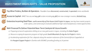 BUILDING THE FUTURE WITH METALS TSX-V: BMET | OTCQB: BMTLF | Frankfurt: 1OI.F | bemetalscorp.com
INVESTMENT HIGHLIGHTS –VALUE PROPOSITION
21
Top Mine Finders, Builders & Operators: Founders have discovered, constructed, & operated mines worldwide
Access to Capital: BMET has secured $23.5M to date including $7.5M from new strategic investor, B2Gold Corp.
Extensive Incoming Deal Flow: 100% ownership of the Kazan Gold Project in Japan, two key base metals projects
under option, and continuing to evaluate additional high-value base/precious metal opportunities
Well-FinancedTo Deliver Potential Near-TermCatalysts & Future Growth:
1) Preparing to launch exploration drilling at our new gold assets in Japan, including the Kato Project
2) Resource scoping & expansion program at high-grade South Mountain Zn-Ag-Au-Cu Project in Idaho
3) Accelerating exploration forTier 1 deposits along the western extension of the Central African Copperbelt at
the Pangeni Copper Project in Zambia with JOGMEC providing funding asJV partner
 