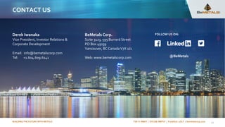 BUILDING THE FUTURE WITH METALS TSX-V: BMET | OTCQB: BMTLF | Frankfurt: 1OI.F | bemetalscorp.com
CONTACT US
BeMetals Corp.
Suite 3123, 595 Burrard Street
PO Box 49139
Vancouver, BC Canada V7X 1J1
Web: www.bemetalscorp.com
Derek Iwanaka
Vice President, Investor Relations &
Corporate Development
Email: info@bemetalscorp.com
Tel: +1.604.609.6141
22
FOLLOWUS ON:
@BeMetals
 