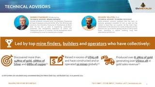 BUILDING THE FUTURE WITH METALS TSX-V: BMET | OTCQB: BMTLF | Frankfurt: 1OI.F | bemetalscorp.com 5
TECHNICAL ADVISORS
RICHARD SILLITOE, Ph.D.
TECHNICAL ADVISOR - ECONOMIC GEOLOGIST
World-renowned economic geologist who has been an
economic geological consultant for over 42 years and has
worked in more than 100 countries. He has made major
contributions to the discovery of a variety of deposits and has
authored over 130 economic geology articles as well as three
books. Specializes in deposit modeling using field
observations and drill core.
DENNIS STANSBURY, BS Mining Eng.
TECHNICAL ADVISOR - MINING ENGINEER
Founder of B2Gold. Currently Senior Vice President, Engineering
& Project Evaluations at B2Gold (NYSE: BTG, TSX: BTO) and was
previously Vice President, Production & Development at Bema
Gold. He has over 42 years of engineering, construction,
production and management experience at surface and
underground mines in 15 countries. Led the development teams
in completing five mines on schedule and on budget.
Discovered more than
34Moz of gold, 56Moz of
Silver and 6Blbs of copper(1)
Produced over 8.3Moz of gold
generating over US$10.2B in
gold sales revenue(1)
Raised in excess of US$3.0B
and have constructed and or
operated 10 mines globally(1)
Led by top mine finders, builders and operators who have collectively:
(1) All numbers are calculated using consolidated data from Bema Gold Corp. and B2Gold Corp. as at yearend 2021.
 