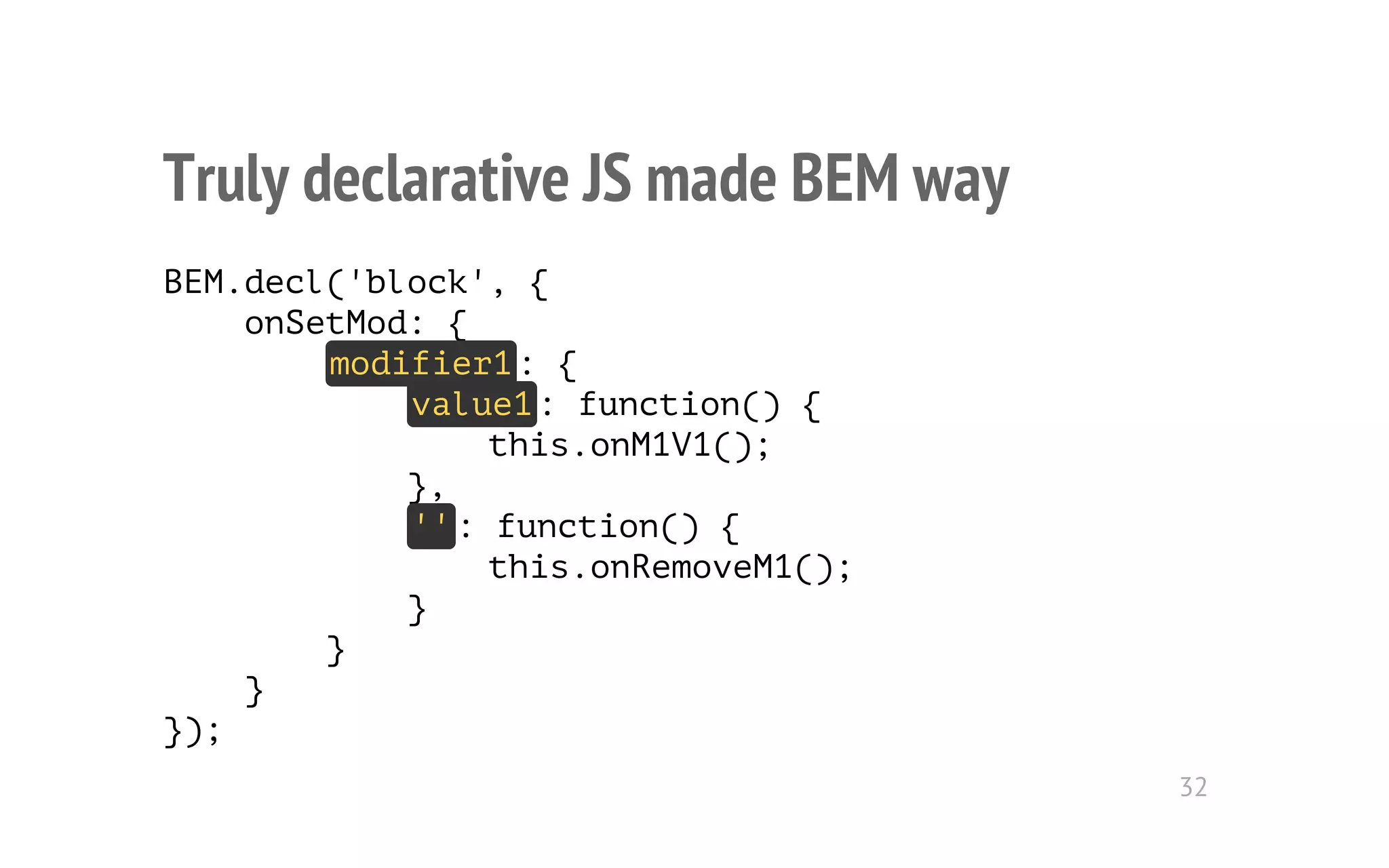 Truly declarative JS made BEM way 
BEM.decl('block', { 
onSetMod: { 
modifier1: { 
value1: function() { 
this.onM1V1(); 
}, 
'': function() { 
this.onRemoveM1(); 
} 
} 
} 
}); 
32 
 