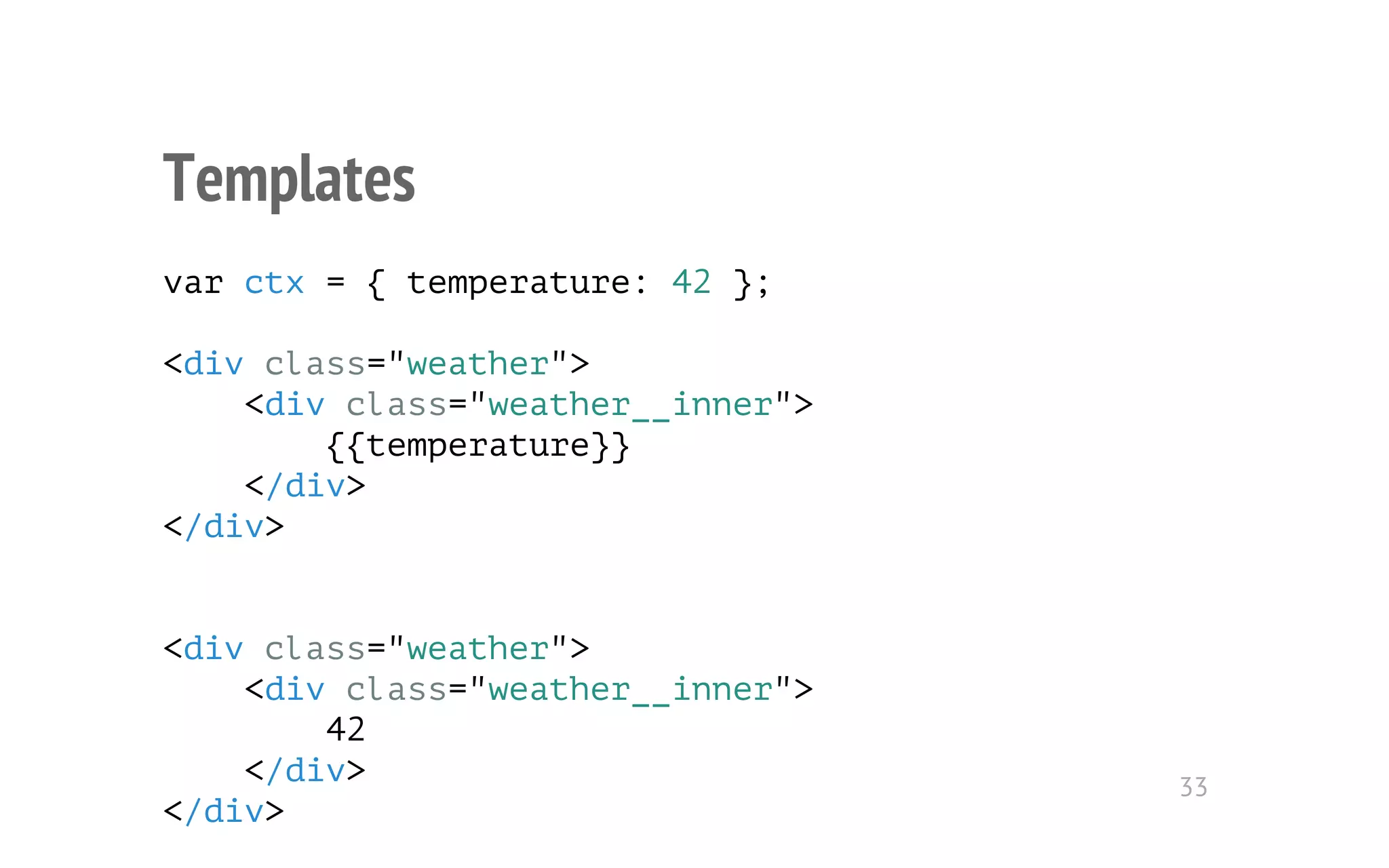 Templates 
var ctx = { temperature: 42 }; 
<div class="weather"> 
<div class="weather__inner"> 
{{temperature}} 
</div> 
</div> 
<div class="weather"> 
<div class="weather__inner"> 
42 
</div> 
</div> 
33 
 