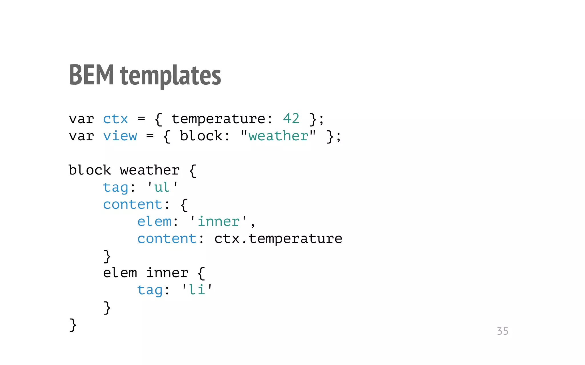 BEM templates 
var ctx = { temperature: 42 }; 
var view = { block: "weather" }; 
block weather { 
tag: 'ul' 
content: { 
elem: 'inner', 
content: ctx.temperature 
} 
elem inner { 
tag: 'li' 
} 
} 35 
 
