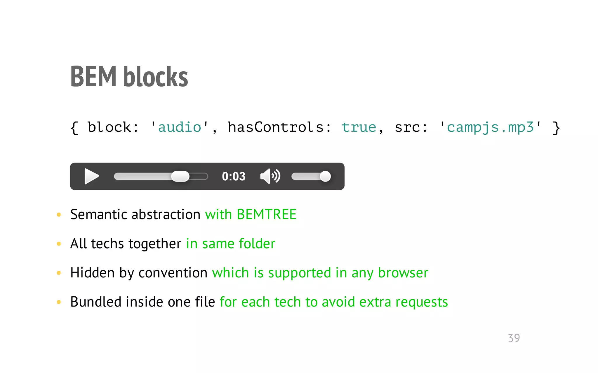 BEM blocks 
{ block: 'audio', hasControls: true, src: 'campjs.mp3' } 
• Semantic abstraction with BEMTREE 
• All techs together in same folder 
• Hidden by convention which is supported in any browser 
• Bundled inside one file for each tech to avoid extra requests 
39 
 