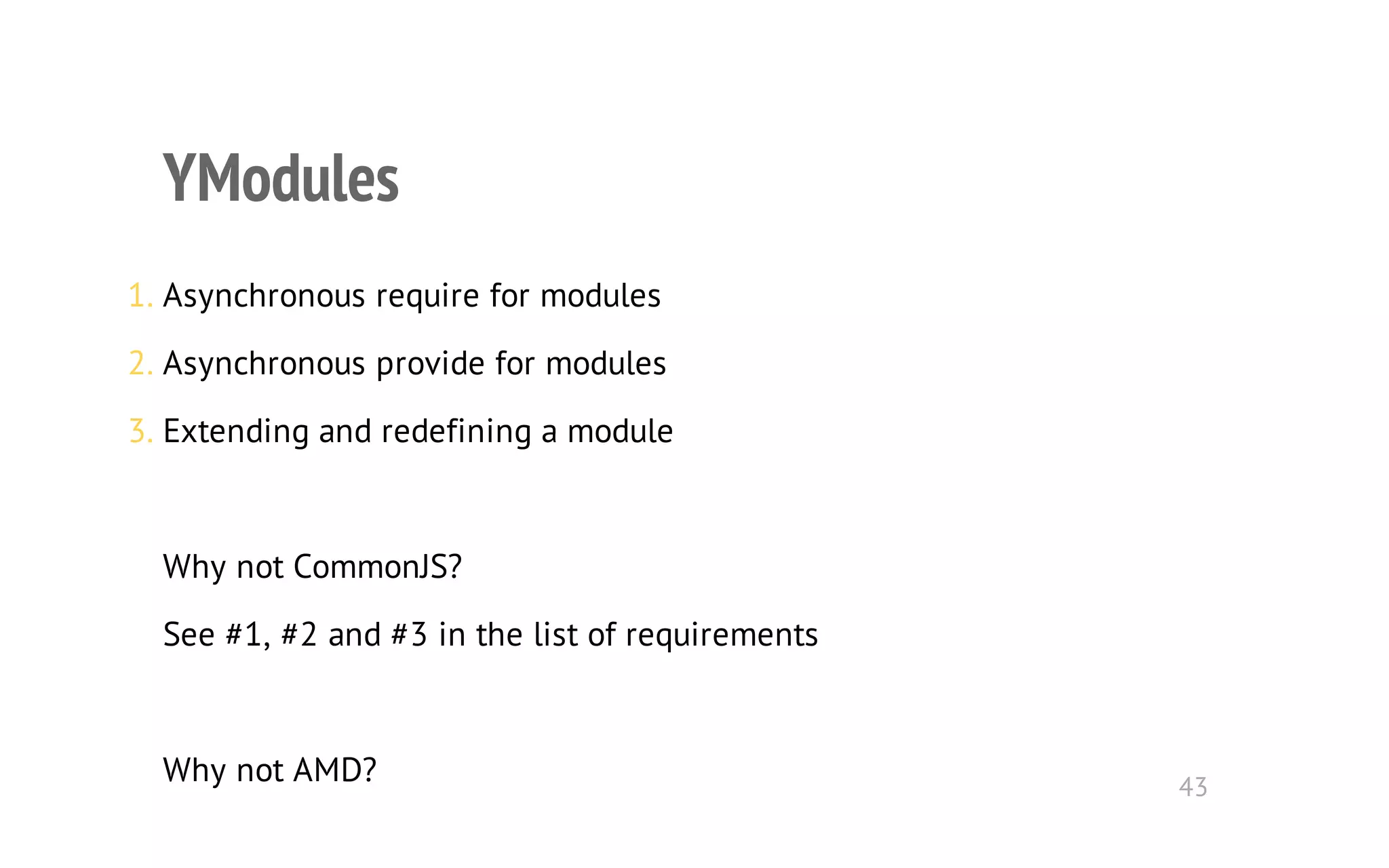 YModules 
1. Asynchronous require for modules 
2. Asynchronous provide for modules 
3. Extending and redefining a module 
Why not CommonJS? 
See #1, #2 and #3 in the list of requirements 
Why not AMD? 43 
 