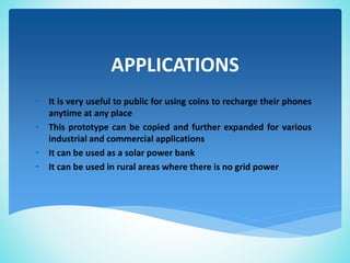 APPLICATIONS
• It is very useful to public for using coins to recharge their phones
anytime at any place
• This prototype can be copied and further expanded for various
industrial and commercial applications
• It can be used as a solar power bank
• It can be used in rural areas where there is no grid power
 
