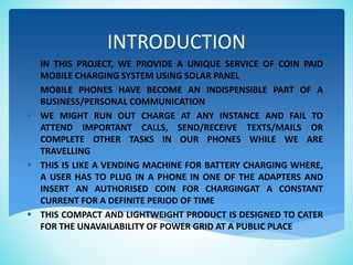 INTRODUCTION
 IN THIS PROJECT, WE PROVIDE A UNIQUE SERVICE OF COIN PAID
MOBILE CHARGING SYSTEM USING SOLAR PANEL
• MOBILE PHONES HAVE BECOME AN INDISPENSIBLE PART OF A
BUSINESS/PERSONAL COMMUNICATION
 WE MIGHT RUN OUT CHARGE AT ANY INSTANCE AND FAIL TO
ATTEND IMPORTANT CALLS, SEND/RECEIVE TEXTS/MAILS OR
COMPLETE OTHER TASKS IN OUR PHONES WHILE WE ARE
TRAVELLING
 THIS IS LIKE A VENDING MACHINE FOR BATTERY CHARGING WHERE,
A USER HAS TO PLUG IN A PHONE IN ONE OF THE ADAPTERS AND
INSERT AN AUTHORISED COIN FOR CHARGINGAT A CONSTANT
CURRENT FOR A DEFINITE PERIOD OF TIME
 THIS COMPACT AND LIGHTWEIGHT PRODUCT IS DESIGNED TO CATER
FOR THE UNAVAILABILITY OF POWER GRID AT A PUBLIC PLACE
 