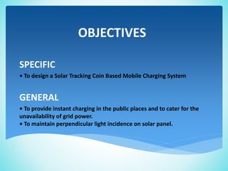 OBJECTIVES
SPECIFIC
• To design a Solar Tracking Coin Based Mobile Charging System
GENERAL
• To provide instant charging in the public places and to cater for the
unavailability of grid power.
• To maintain perpendicular light incidence on solar panel.
 