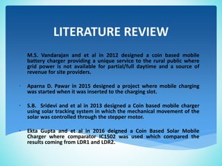 LITERATURE REVIEW
• M.S. Vandarajan and et al in 2012 designed a coin based mobile
battery charger providing a unique service to the rural public where
grid power is not available for partial/full daytime and a source of
revenue for site providers.
• Aparna D. Pawar in 2015 designed a project where mobile charging
was started when it was inserted to the charging slot.
• S.B. Sridevi and et al in 2013 designed a Coin based mobile charger
using solar tracking system in which the mechanical movement of the
solar was controlled through the stepper motor.
• Ekta Gupta and et al in 2016 deigned a Coin Based Solar Mobile
Charger where comparator IC1502 was used which compared the
results coming from LDR1 and LDR2.
 