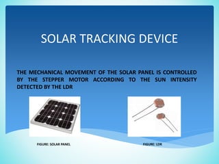 SOLAR TRACKING DEVICE
THE MECHANICAL MOVEMENT OF THE SOLAR PANEL IS CONTROLLED
BY THE STEPPER MOTOR ACCORDING TO THE SUN INTENSITY
DETECTED BY THE LDR
FIGURE: SOLAR PANEL FIGURE: LDR
 