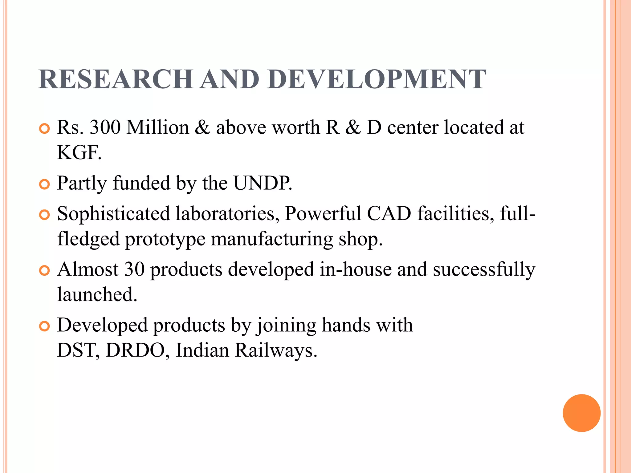 RESEARCH AND DEVELOPMENT
 Rs. 300 Million & above worth R & D center located at
  KGF.
 Partly funded by the UNDP.

 Sophisticated laboratories, Powerful CAD facilities, full-
  fledged prototype manufacturing shop.
 Almost 30 products developed in-house and successfully
  launched.
 Developed products by joining hands with
  DST, DRDO, Indian Railways.
 