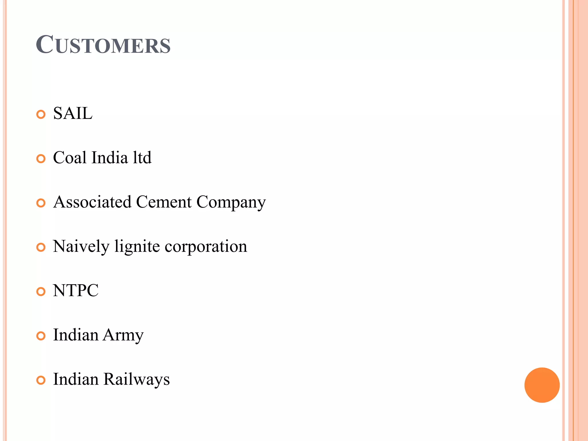 CUSTOMERS

   SAIL

   Coal India ltd

   Associated Cement Company

   Naively lignite corporation

   NTPC

   Indian Army

   Indian Railways
 