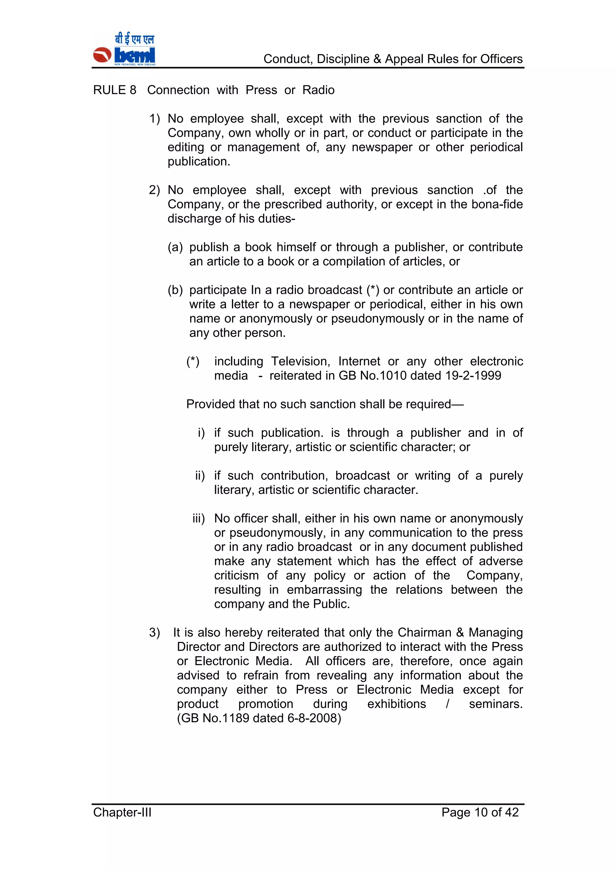 Conduct, Discipline & Appeal Rules for Officers
Chapter-III Page 10 of 42
RULE 8 Connection with Press or Radio
1) No employee shall, except with the previous sanction of the
Company, own wholly or in part, or conduct or participate in the
editing or management of, any newspaper or other periodical
publication.
2) No employee shall, except with previous sanction .of the
Company, or the prescribed authority, or except in the bona-fide
discharge of his duties-
(a) publish a book himself or through a publisher, or contribute
an article to a book or a compilation of articles, or
(b) participate In a radio broadcast (*) or contribute an article or
write a letter to a newspaper or periodical, either in his own
name or anonymously or pseudonymously or in the name of
any other person.
(*) including Television, Internet or any other electronic
media - reiterated in GB No.1010 dated 19-2-1999
Provided that no such sanction shall be required—
i) if such publication. is through a publisher and in of
purely literary, artistic or scientific character; or
ii) if such contribution, broadcast or writing of a purely
literary, artistic or scientific character.
iii) No officer shall, either in his own name or anonymously
or pseudonymously, in any communication to the press
or in any radio broadcast or in any document published
make any statement which has the effect of adverse
criticism of any policy or action of the Company,
resulting in embarrassing the relations between the
company and the Public.
3) It is also hereby reiterated that only the Chairman & Managing
Director and Directors are authorized to interact with the Press
or Electronic Media. All officers are, therefore, once again
advised to refrain from revealing any information about the
company either to Press or Electronic Media except for
product promotion during exhibitions / seminars.
(GB No.1189 dated 6-8-2008)
 