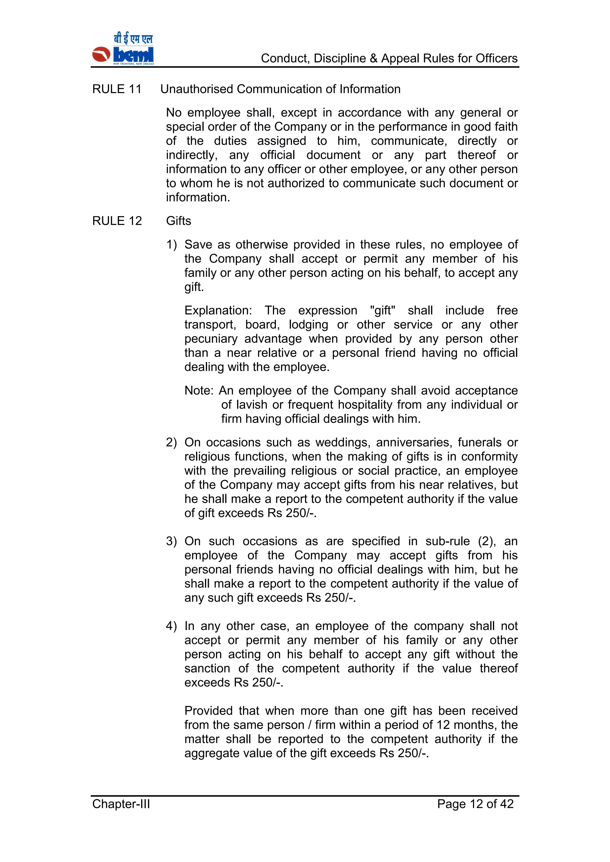 Conduct, Discipline & Appeal Rules for Officers
Chapter-III Page 12 of 42
RULE 11 Unauthorised Communication of Information
No employee shall, except in accordance with any general or
special order of the Company or in the performance in good faith
of the duties assigned to him, communicate, directly or
indirectly, any official document or any part thereof or
information to any officer or other employee, or any other person
to whom he is not authorized to communicate such document or
information.
RULE 12 Gifts
1) Save as otherwise provided in these rules, no employee of
the Company shall accept or permit any member of his
family or any other person acting on his behalf, to accept any
gift.
Explanation: The expression "gift" shall include free
transport, board, lodging or other service or any other
pecuniary advantage when provided by any person other
than a near relative or a personal friend having no official
dealing with the employee.
Note: An employee of the Company shall avoid acceptance
of lavish or frequent hospitality from any individual or
firm having official dealings with him.
2) On occasions such as weddings, anniversaries, funerals or
religious functions, when the making of gifts is in conformity
with the prevailing religious or social practice, an employee
of the Company may accept gifts from his near relatives, but
he shall make a report to the competent authority if the value
of gift exceeds Rs 250/-.
3) On such occasions as are specified in sub-rule (2), an
employee of the Company may accept gifts from his
personal friends having no official dealings with him, but he
shall make a report to the competent authority if the value of
any such gift exceeds Rs 250/-.
4) In any other case, an employee of the company shall not
accept or permit any member of his family or any other
person acting on his behalf to accept any gift without the
sanction of the competent authority if the value thereof
exceeds Rs 250/-.
Provided that when more than one gift has been received
from the same person / firm within a period of 12 months, the
matter shall be reported to the competent authority if the
aggregate value of the gift exceeds Rs 250/-.
 