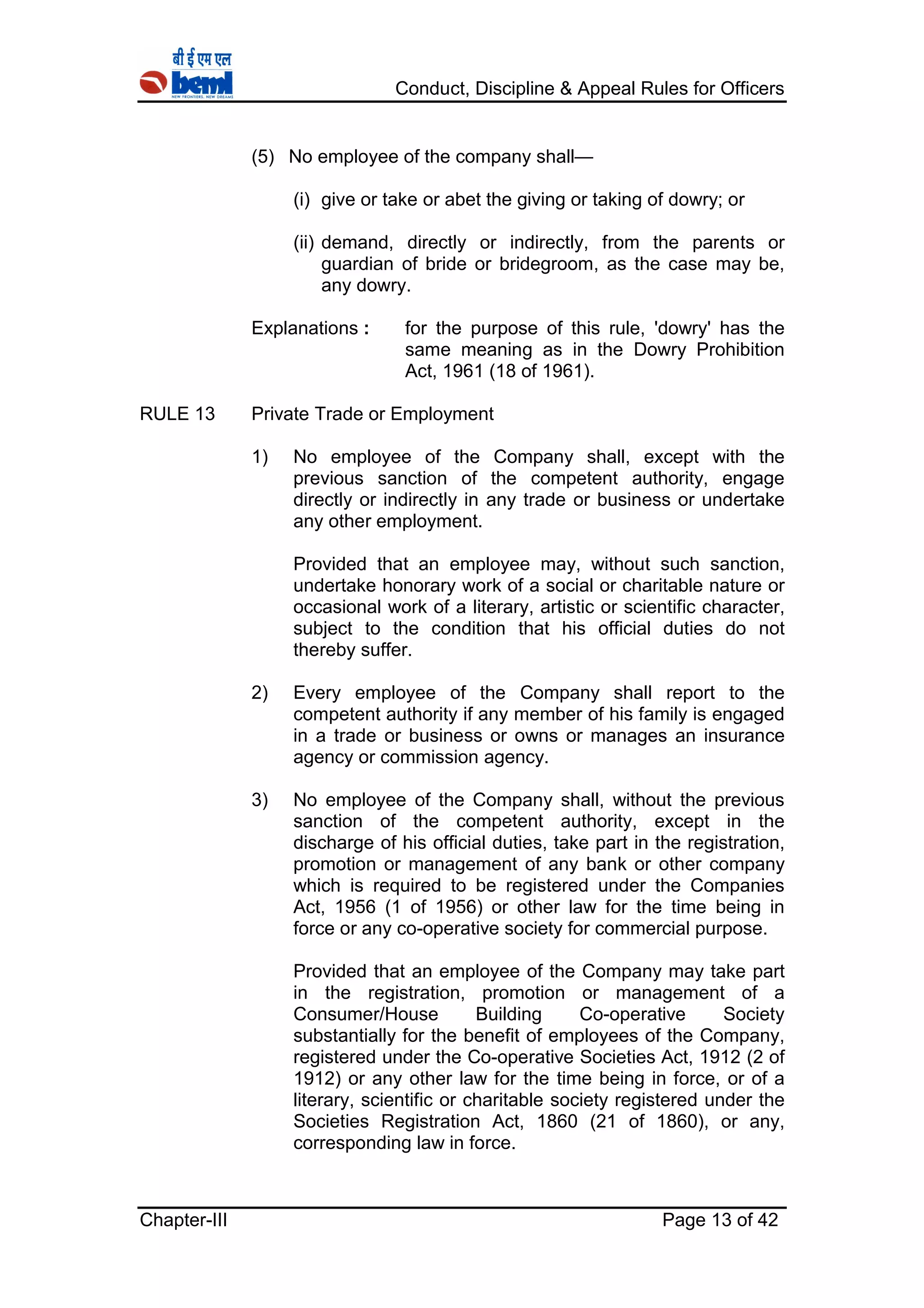 Conduct, Discipline & Appeal Rules for Officers
Chapter-III Page 13 of 42
(5) No employee of the company shall—
(i) give or take or abet the giving or taking of dowry; or
(ii) demand, directly or indirectly, from the parents or
guardian of bride or bridegroom, as the case may be,
any dowry.
Explanations : for the purpose of this rule, 'dowry' has the
same meaning as in the Dowry Prohibition
Act, 1961 (18 of 1961).
RULE 13 Private Trade or Employment
1) No employee of the Company shall, except with the
previous sanction of the competent authority, engage
directly or indirectly in any trade or business or undertake
any other employment.
Provided that an employee may, without such sanction,
undertake honorary work of a social or charitable nature or
occasional work of a literary, artistic or scientific character,
subject to the condition that his official duties do not
thereby suffer.
2) Every employee of the Company shall report to the
competent authority if any member of his family is engaged
in a trade or business or owns or manages an insurance
agency or commission agency.
3) No employee of the Company shall, without the previous
sanction of the competent authority, except in the
discharge of his official duties, take part in the registration,
promotion or management of any bank or other company
which is required to be registered under the Companies
Act, 1956 (1 of 1956) or other law for the time being in
force or any co-operative society for commercial purpose.
Provided that an employee of the Company may take part
in the registration, promotion or management of a
Consumer/House Building Co-operative Society
substantially for the benefit of employees of the Company,
registered under the Co-operative Societies Act, 1912 (2 of
1912) or any other law for the time being in force, or of a
literary, scientific or charitable society registered under the
Societies Registration Act, 1860 (21 of 1860), or any,
corresponding law in force.
 