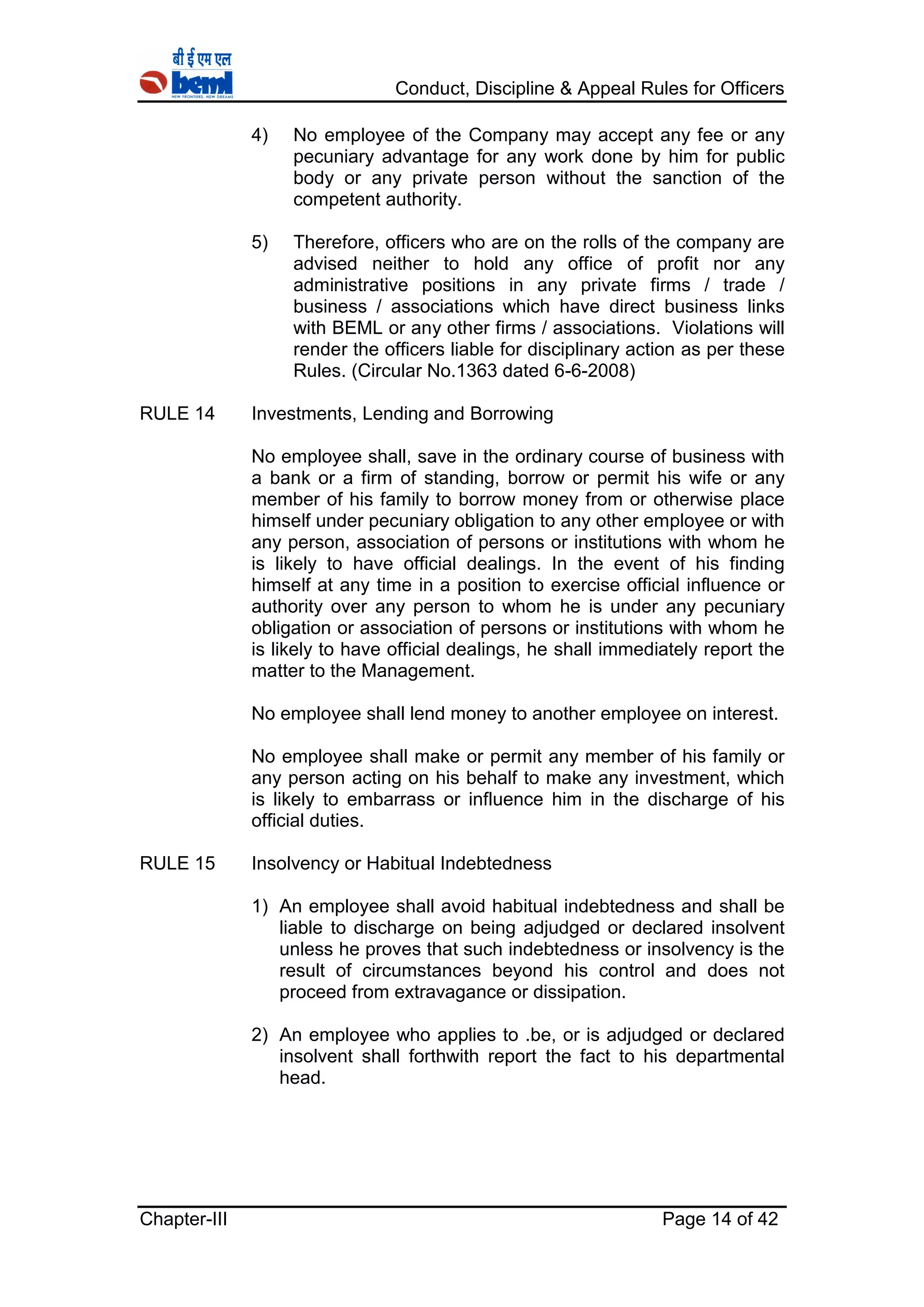 Conduct, Discipline & Appeal Rules for Officers
Chapter-III Page 14 of 42
4) No employee of the Company may accept any fee or any
pecuniary advantage for any work done by him for public
body or any private person without the sanction of the
competent authority.
5) Therefore, officers who are on the rolls of the company are
advised neither to hold any office of profit nor any
administrative positions in any private firms / trade /
business / associations which have direct business links
with BEML or any other firms / associations. Violations will
render the officers liable for disciplinary action as per these
Rules. (Circular No.1363 dated 6-6-2008)
RULE 14 Investments, Lending and Borrowing
No employee shall, save in the ordinary course of business with
a bank or a firm of standing, borrow or permit his wife or any
member of his family to borrow money from or otherwise place
himself under pecuniary obligation to any other employee or with
any person, association of persons or institutions with whom he
is likely to have official dealings. In the event of his finding
himself at any time in a position to exercise official influence or
authority over any person to whom he is under any pecuniary
obligation or association of persons or institutions with whom he
is likely to have official dealings, he shall immediately report the
matter to the Management.
No employee shall lend money to another employee on interest.
No employee shall make or permit any member of his family or
any person acting on his behalf to make any investment, which
is likely to embarrass or influence him in the discharge of his
official duties.
RULE 15 Insolvency or Habitual Indebtedness
1) An employee shall avoid habitual indebtedness and shall be
liable to discharge on being adjudged or declared insolvent
unless he proves that such indebtedness or insolvency is the
result of circumstances beyond his control and does not
proceed from extravagance or dissipation.
2) An employee who applies to .be, or is adjudged or declared
insolvent shall forthwith report the fact to his departmental
head.
 