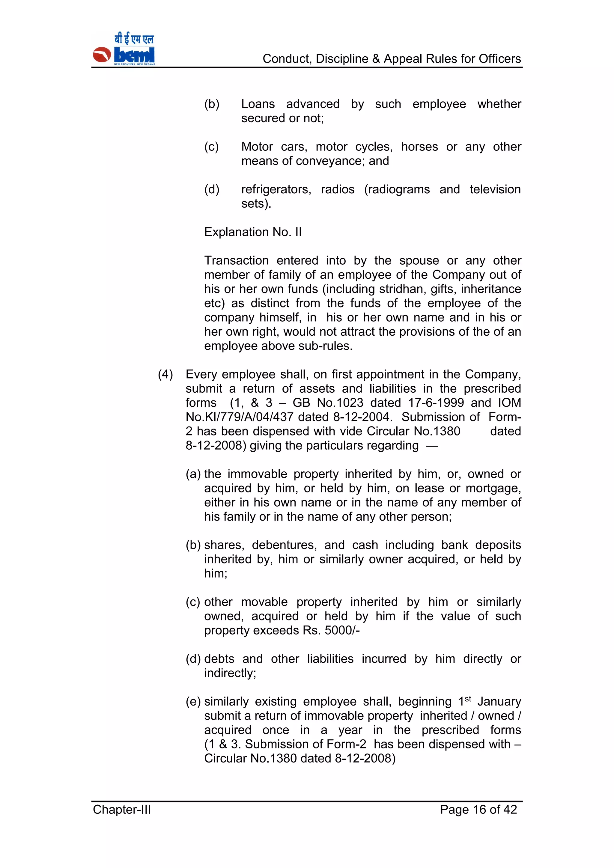Conduct, Discipline & Appeal Rules for Officers
Chapter-III Page 16 of 42
(b) Loans advanced by such employee whether
secured or not;
(c) Motor cars, motor cycles, horses or any other
means of conveyance; and
(d) refrigerators, radios (radiograms and television
sets).
Explanation No. II
Transaction entered into by the spouse or any other
member of family of an employee of the Company out of
his or her own funds (including stridhan, gifts, inheritance
etc) as distinct from the funds of the employee of the
company himself, in his or her own name and in his or
her own right, would not attract the provisions of the of an
employee above sub-rules.
(4) Every employee shall, on first appointment in the Company,
submit a return of assets and liabilities in the prescribed
forms (1, & 3 – GB No.1023 dated 17-6-1999 and IOM
No.KI/779/A/04/437 dated 8-12-2004. Submission of Form-
2 has been dispensed with vide Circular No.1380 dated
8-12-2008) giving the particulars regarding —
(a) the immovable property inherited by him, or, owned or
acquired by him, or held by him, on lease or mortgage,
either in his own name or in the name of any member of
his family or in the name of any other person;
(b) shares, debentures, and cash including bank deposits
inherited by, him or similarly owner acquired, or held by
him;
(c) other movable property inherited by him or similarly
owned, acquired or held by him if the value of such
property exceeds Rs. 5000/-
(d) debts and other liabilities incurred by him directly or
indirectly;
(e) similarly existing employee shall, beginning 1st January
submit a return of immovable property inherited / owned /
acquired once in a year in the prescribed forms
(1 & 3. Submission of Form-2 has been dispensed with –
Circular No.1380 dated 8-12-2008)
 