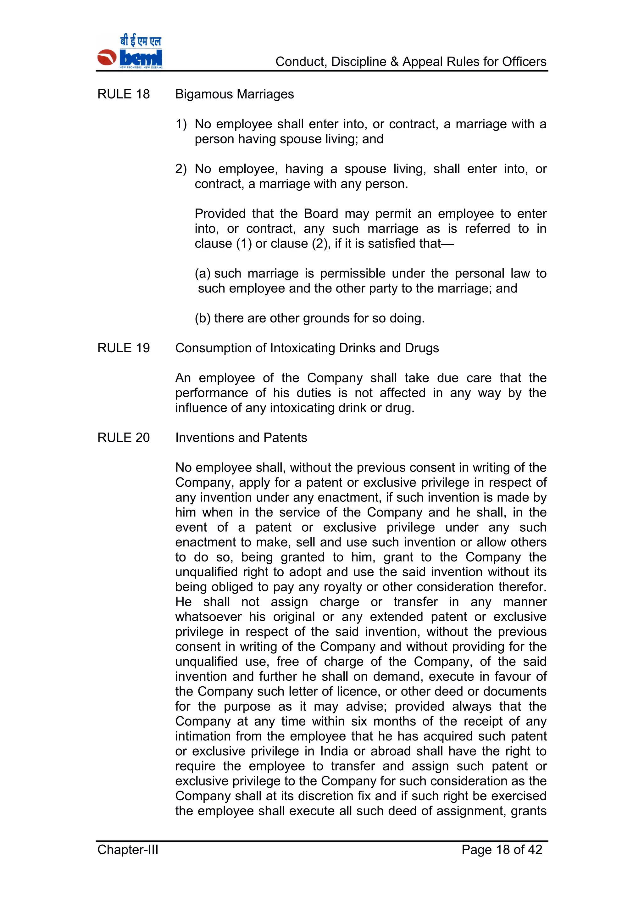 Conduct, Discipline & Appeal Rules for Officers
Chapter-III Page 18 of 42
RULE 18 Bigamous Marriages
1) No employee shall enter into, or contract, a marriage with a
person having spouse living; and
2) No employee, having a spouse living, shall enter into, or
contract, a marriage with any person.
Provided that the Board may permit an employee to enter
into, or contract, any such marriage as is referred to in
clause (1) or clause (2), if it is satisfied that—
(a) such marriage is permissible under the personal law to
such employee and the other party to the marriage; and
(b) there are other grounds for so doing.
RULE 19 Consumption of Intoxicating Drinks and Drugs
An employee of the Company shall take due care that the
performance of his duties is not affected in any way by the
influence of any intoxicating drink or drug.
RULE 20 Inventions and Patents
No employee shall, without the previous consent in writing of the
Company, apply for a patent or exclusive privilege in respect of
any invention under any enactment, if such invention is made by
him when in the service of the Company and he shall, in the
event of a patent or exclusive privilege under any such
enactment to make, sell and use such invention or allow others
to do so, being granted to him, grant to the Company the
unqualified right to adopt and use the said invention without its
being obliged to pay any royalty or other consideration therefor.
He shall not assign charge or transfer in any manner
whatsoever his original or any extended patent or exclusive
privilege in respect of the said invention, without the previous
consent in writing of the Company and without providing for the
unqualified use, free of charge of the Company, of the said
invention and further he shall on demand, execute in favour of
the Company such letter of licence, or other deed or documents
for the purpose as it may advise; provided always that the
Company at any time within six months of the receipt of any
intimation from the employee that he has acquired such patent
or exclusive privilege in India or abroad shall have the right to
require the employee to transfer and assign such patent or
exclusive privilege to the Company for such consideration as the
Company shall at its discretion fix and if such right be exercised
the employee shall execute all such deed of assignment, grants
 
